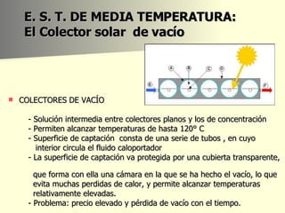 E. S. T. DE MEDIA TEMPERATURA: El Colector solar  de vacío COLECTORES DE VACÍO - Solución intermedia entre  colectores planos y los de concentración - Permiten alcanzar temperaturas de hasta 120° C - Superficie de captación  consta de una serie de tubos , en cuyo interior circula el fluido caloportador - La superficie de captación va protegida por una cubierta transparente,  que forma con ella una cámara en la que se ha hecho el vacío, lo que  evita muchas perdidas de calor, y permite alcanzar temperaturas  relativamente elevadas.  - Problema: precio elevado y pérdida de vacío con el tiempo.  