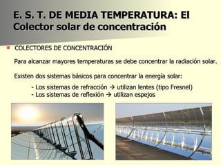 E. S. T. DE MEDIA TEMPERATURA: El Colector solar de concentración COLECTORES DE CONCENTRACIÓN  Para alcanzar mayores temperaturas se debe concentrar la radiación solar.  Existen dos sistemas básicos para concentrar la energía solar: - Los sistemas de refracción    utilizan lentes (tipo Fresnel) - Los sistemas de reflexión    utilizan espejos 