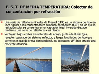 E. S. T. DE MEDIA TEMPERATURA: Colector de concentración por refracción Una serie de reflectores lineales de Fresnel (LFR) es un sistema de foco en línea similar a los concentradores cilíndrico-parabólicos (CCP) en los que la radiación solar se concentra en un captador lineal invertido elevado mediante una serie de reflectores casi planos.  Ventajas: bajos costes estructurales de apoyo, juntas de fluido fijas, receptor separado del sistema reflector, y largas longitudes de foco que permiten el uso de cristal convencional, los colectores LFR han atraído una creciente atención.  
