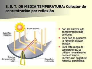 E. S. T. DE MEDIA TEMPERATURA: Colector de concentración por reflexión Son los sistemas de concentración más comunes  Para que se produzca la reflexión utilizan espejos  Para este rango de temperaturas, se utilizan normalmente concentradores lineales con superficie reflexiva parabólica.  