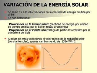 VARIACIÓN DE LA ENERGÍA SOLAR Se llama así a las fluctuaciones en la cantidad de energía emitida por el Sol Se han detectado: Variaciones en la luminosidad:  (cantidad de energía por unidad de tiempo emitida por el Sol en todas direcciones) Variaciones en el viento solar:  (flujo de partículas emitidos por la atmósfera del Sol) A pesar de estas variaciones el valor medio de la radiación solar (constante solar), apenas cambia siendo de  1354 W/m2 
