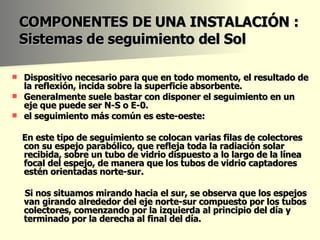 COMPONENTES DE UNA INSTALACIÓN : Sistemas de seguimiento del Sol Dispositivo necesario para que en todo momento, el resultado de la reflexión, incida sobre la superficie absorbente. Generalmente suele bastar con disponer el seguimiento en un eje que puede ser N-S o E-0.  el seguimiento más común es este-oeste: En este tipo de seguimiento se colocan varias filas de colectores con su espejo parabólico, que refleja toda la radiación solar recibida, sobre un tubo de vidrio dispuesto a lo largo de la línea focal del espejo, de manera que los tubos de vidrio captadores estén orientadas norte-sur.  Si nos situamos mirando hacia el sur, se observa que los espejos van girando alrededor del eje norte-sur compuesto por los tubos colectores, comenzando por la izquierda al principio del día y terminado por la derecha al final del día. 