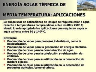 ENERGÍA SOLAR TÉRMICA DE   MEDIA TEMPERATURA: APLICACIONES Se puede usar en aplicaciones en las que se requiera calor o agua caliente a temperaturas comprendidas entre los 80 y 250º C, siendo lo más apropiado las aplicaciones que requieren vapor o agua caliente entre 80 y 140º C. Destacan:  Producción de vapor para procesos industriales, como la pasteurización.  Producción de vapor para la generación de energía eléctrica.  Producción de calor para la desalinización de agua.  Producción de calor para la calefacción y refrigeración de edificios.  Producción de calor para su utilización en la desecación de madera o papel.  Producción de calor para su utilización en la desecación de productos agrícolas, como el tabaco.  