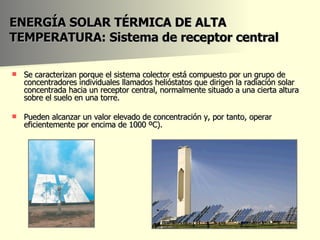 ENERGÍA SOLAR TÉRMICA DE ALTA TEMPERATURA: Sistema de receptor central Se caracterizan porque el sistema colector está compuesto por un grupo de concentradores individuales llamados helióstatos que dirigen la radiación solar concentrada hacia un receptor central, normalmente situado a una cierta altura sobre el suelo en una torre. Pueden alcanzar un valor elevado de concentración y, por tanto, operar eficientemente por encima de 1000 ºC). 