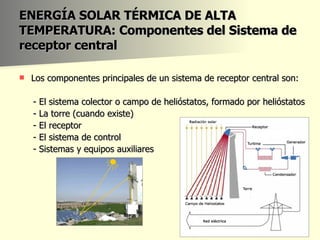 ENERGÍA SOLAR TÉRMICA DE ALTA TEMPERATURA: Componentes del Sistema de receptor central Los componentes principales de un sistema de receptor central son: - El sistema colector o campo de helióstatos, formado por helióstatos - La torre (cuando existe) - El receptor - El sistema de control - Sistemas y equipos auxiliares 