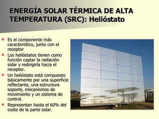 ENERGÍA SOLAR TÉRMICA DE ALTA TEMPERATURA (SRC): Helióstato Es el componente más característico, junto con el receptor  Los helióstatos tienen como función captar la radiación solar y redirigirla hacia el receptor. Un helióstato está compuesto básicamente por una superficie reflectante, una estructura soporte, mecanismos de movimiento y un sistema de control. Representan hasta el 60% del coste de la parte solar. 