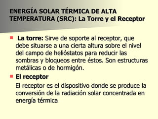 ENERGÍA SOLAR TÉRMICA DE ALTA TEMPERATURA (SRC): La Torre y el Receptor La torre:  Sirve de soporte al receptor, que debe situarse a una cierta altura sobre el nivel del campo de helióstatos para reducir las sombras y bloqueos entre éstos. Son estructuras metálicas o de hormigón. El receptor El receptor es el dispositivo donde se produce la conversión de la radiación solar concentrada en energía térmica 