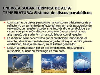 ENERGÍA SOLAR TÉRMICA DE ALTA TEMPERATURA: Sistema de  discos parabólicos Los sistemas de discos parabólicos  se componen básicamente de un reflector (o un conjunto de reflectores) con forma de paraboloide de revolución, un receptor situado en el foco de dicho paraboloide y un sistema de generación eléctrica compacto (motor o turbina más alternador), que suele formar un solo bloque con el receptor.  La radiación solar concentrada por el paraboloide incide sobre el receptor, donde se convierte en energía térmica que permite generar electricidad, trabajo mecánico, en el sistema generador. Los DP se caracterizan por un alto rendimiento, modularidad y autonomía, aunque su tecnología es muy cara.  