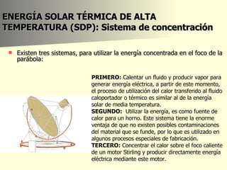 ENERGÍA SOLAR TÉRMICA DE ALTA TEMPERATURA (SDP): Sistema de  concentración Existen tres sistemas, para utilizar la energía concentrada en el foco de la parábola: PRIMERO:  Calentar un fluido y producir vapor para generar energía eléctrica, a partir de este momento, el proceso de utilización del calor transferido al fluido caloportador o térmico es similar al de la energía solar de media temperatura.  SEGUNDO:   Utilizar la energía, es como fuente de calor para un horno. Este sistema tiene la enorme ventaja de que no existen posibles contaminaciones del material que se funde, por lo que es utilizado en algunos procesos especiales de fabricación.  TERCERO:  Concentrar el calor sobre el foco caliente de un motor Stirling y producir directamente energía eléctrica mediante este motor.  