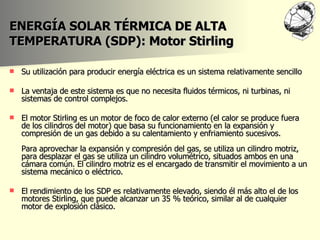 ENERGÍA SOLAR TÉRMICA DE ALTA TEMPERATURA (SDP): Motor Stirling Su utilización para producir energía eléctrica es un sistema relativamente sencillo La ventaja de este sistema es que no necesita fluidos térmicos, ni turbinas, ni sistemas de control complejos.  El motor Stirling es un motor de foco de calor externo (el calor se produce fuera de los cilindros del motor) que basa su funcionamiento en la expansión y compresión de un gas debido a su calentamiento y enfriamiento sucesivos.  Para aprovechar la expansión y compresión del gas, se utiliza un cilindro motriz, para desplazar el gas se utiliza un cilindro volumétrico, situados ambos en una cámara común. El cilindro motriz es el encargado de transmitir el movimiento a un sistema mecánico o eléctrico.  El rendimiento de los SDP es relativamente elevado, siendo él más alto el de los motores Stirling, que puede alcanzar un 35 % teórico, similar al de cualquier motor de explosión clásico.  