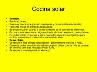 Cocina solar Ventajas Facilidad de uso.  Son muy buenas ya que son ecológicas y no necesitan electricidad.  Fomenta el uso de energías renovables.  Se economiza en cuanto a dinero utilizado en la cocción de alimentos.  Es una buena solución en lugares donde el clima permite su uso cotidiano.  Es un beneficio en países y sitios donde los recursos energéticos para cocinar son escasos o de costos demasiado altos.  Desventajas Se requiere más tiempo para cocinar (generalmente más de 1 hora).  Depende de las condiciones del tiempo para poder cocinar. No es posible en invierno con días nublados o con lluvia.  Se requiere una temperatura elevada.  