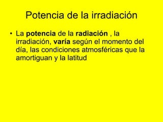 Potencia de la irradiación La  potencia  de la  radiación  , la irradiación,  varía  según el momento del día, las condiciones atmosféricas que la amortiguan y la latitud  