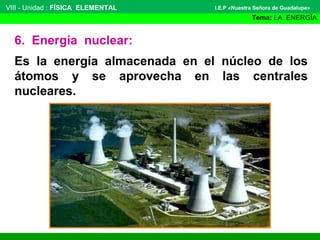 VIII - Unidad : FÍSICA ELEMENTAL

I.E.P «Nuestra Señora de Guadalupe»

Tema: LA ENERGÍA

6. Energía nuclear:
Es la energía almacenada en el núcleo de los
átomos y se aprovecha en las centrales
nucleares.

 