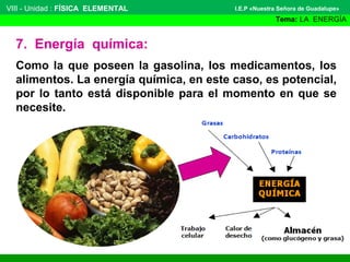 VIII - Unidad : FÍSICA ELEMENTAL

I.E.P «Nuestra Señora de Guadalupe»

Tema: LA ENERGÍA

7. Energía química:
Como la que poseen la gasolina, los medicamentos, los
alimentos. La energía química, en este caso, es potencial,
por lo tanto está disponible para el momento en que se
necesite.

 