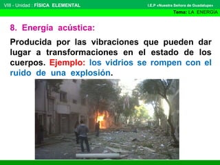 VIII - Unidad : FÍSICA ELEMENTAL

I.E.P «Nuestra Señora de Guadalupe»

Tema: LA ENERGÍA

8. Energía acústica:
Producida por las vibraciones que pueden dar
lugar a transformaciones en el estado de los
cuerpos. Ejemplo: los vidrios se rompen con el
ruido de una explosión.

 