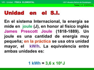 VIII - Unidad : FÍSICA ELEMENTAL

I.E.P «Nuestra Señora de Guadalupe»

Tema: LA ENERGÍA

En el sistema Internacional, la energía se
mide en joule (J), en honor al físico inglés
James Prescott Joule (1818-1889). Un
joule es una cantidad de energía muy
pequeña; en la práctica se usa otra unidad
mayor, el kW/h. La equivalencia entre
ambas unidades es:
1 kWh = 3,6 x 106 J

 