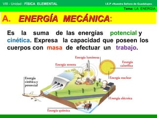 VIII - Unidad : FÍSICA ELEMENTAL

I.E.P «Nuestra Señora de Guadalupe»

Tema: LA ENERGÍA

A. ENERGÍA MECÁNICA:
MECÁNICA
Es la suma de las energías potencial y
cinética. Expresa la capacidad que poseen los
cuerpos con masa de efectuar un trabajo.

 