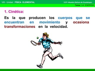 VIII - Unidad : FÍSICA ELEMENTAL

I.E.P «Nuestra Señora de Guadalupe»

Tema: LA ENERGÍA

1. Cinética:
Es la que producen los cuerpos que se
encuentran en movimiento y ocasiona
transformaciones en la velocidad.

 