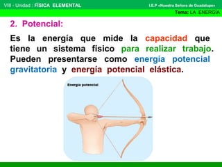 VIII - Unidad : FÍSICA ELEMENTAL

I.E.P «Nuestra Señora de Guadalupe»

Tema: LA ENERGÍA

2. Potencial:
Es la energía que mide la capacidad que
tiene un sistema físico para realizar trabajo.
Pueden presentarse como energía potencial
gravitatoria y energía potencial elástica.

 