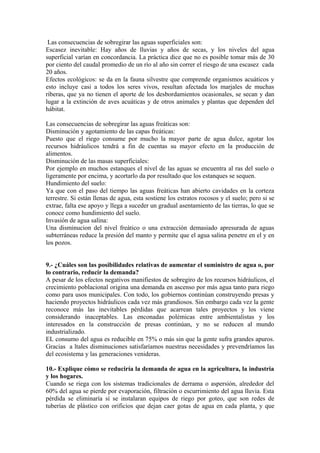 Las consecuencias de sobregirar las aguas superficiales son:
Escasez inevitable: Hay años de lluvias y años de secas, y los niveles del agua
superficial varían en concordancia. La práctica dice que no es posible tomar más de 30
por ciento del caudal promedio de un río al año sin correr el riesgo de una escasez cada
20 años.
Efectos ecológicos: se da en la fauna silvestre que comprende organismos acuáticos y
esto incluye casi a todos los seres vivos, resultan afectada los marjales de muchas
riberas, que ya no tienen el aporte de los desbordamientos ocasionales, se secan y dan
lugar a la extinción de aves acuáticas y de otros animales y plantas que dependen del
hábitat.
Las consecuencias de sobregirar las aguas freáticas son:
Disminución y agotamiento de las capas freáticas:
Puesto que el riego consume por mucho la mayor parte de agua dulce, agotar los
recursos hidráulicos tendrá a fin de cuentas su mayor efecto en la producción de
alimentos.
Disminución de las masas superficiales:
Por ejemplo en muchos estanques el nivel de las aguas se encuentra al ras del suelo o
ligeramente por encima, y acortarlo da por resultado que los estanques se sequen.
Hundimiento del suelo:
Ya que con el paso del tiempo las aguas freáticas han abierto cavidades en la corteza
terrestre. Si están llenas de agua, esta sostiene los estratos rocosos y el suelo; pero si se
extrae, falta ese apoyo y llega a suceder un gradual asentamiento de las tierras, lo que se
conoce como hundimiento del suelo.
Invasión de agua salina:
Una disminucion del nivel freático o una extracción demasiado apresurada de aguas
subterráneas reduce la presión del manto y permite que el agua salina penetre en el y en
los pozos.
9.- ¿Cuáles son las posibilidades relativas de aumentar el suministro de agua o, por
lo contrario, reducir la demanda?
A pesar de los efectos negativos manifiestos de sobregiro de los recursos hidráulicos, el
crecimiento poblacional origina una demanda en ascenso por más agua tanto para riego
como para usos municipales. Con todo, los gobiernos continúan construyendo presas y
haciendo proyectos hidráulicos cada vez más grandiosos. Sin embargo cada vez la gente
reconoce más las inevitables pérdidas que acarrean tales proyectos y los viene
considerando inaceptables. Las enconadas polémicas entre ambientalistas y los
interesados en la construcción de presas continúan, y no se reducen al mundo
industrializado.
EL consumo del agua es reducible en 75% o más sin que la gente sufra grandes apuros.
Gracias a ltales disminuciones satisfaríamos nuestras necesidades y prevendríamos las
del ecosistema y las generaciones venideras.
10.- Explique cómo se reduciría la demanda de agua en la agricultura, la industria
y los hogares.
Cuando se riega con los sistemas tradicionales de derrama o aspersión, alrededor del
60% del agua se pierde por evaporación, filtración o escurrimiento del agua lluvia. Esta
pérdida se eliminaría sí se instalaran equipos de riego por goteo, que son redes de
tuberías de plástico con orificios que dejan caer gotas de agua en cada planta, y que
 