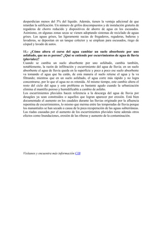desperdician menos del 5% del líquido. Además, tienen la ventaja adicional de que
retardan la salificación. Un número de grifos descompuestos y de instalación gratuita de
regaderas de chorro reducido y dispositivos de ahorro de agua en los escusados.
Asimismo, en algunas zonas secas se vienen adoptando sistemas de reciclado de aguas
grises. Las aguas grises, las ligeramente sucias de fregaderos, regaderas, bañeras y
lavadoras, se depositan en un tanque colector y se emplean para escusados, riego de
césped y lavado de autos.
11.- ¿Cómo altera el curso del agua cambiar un suelo absorbente por uno
asfaltado, que no es poroso? ¿Qué se entiende por escurrimientos de agua de lluvia
(pluviales)?
Cuando se cambia un suelo absorbente por uno asfaltado, cambia también,
notablemente, la razón de infiltración y escurrimiento del agua de lluvia; en un suelo
absorbente el agua de lluvia queda en la superficie y poco a poco ese suelo absorbente
va tomando el agua que ha caído, de esta manera el suelo retiene el agua y la va
filtrando; mientras que en un suelo asfaltado, el agua corre más rápido y no logra
concentrarse, por lo que el agua no es retenida. Al mismo tiempo, este cambio altera el
resto del ciclo del agua y este problema es bastante agudo cuando la urbanización
elimina el mantillo poroso y humidificable a cambio de asfalto.
Los escurrimientos pluviales hacen referencia a la descarga del agua de lluvia por
desagües ya sean construidos o aquellos que logran aparecer por erosión. Está bien
documentado el aumento en los caudales durante las lluvias originado por la afluencia
repentina de escurrimientos, lo mismo que merma entre las temporadas de lluvia porque
los manantiales se han secado a causa de la poca recuperación de las aguas subterráneas.
Las riadas causadas por el aumento de los escurrimientos pluviales tiene además otros
efectos como Inundaciones, erosión de las riberas y aumento de la contaminación.
Visítanos y encuentra más información CIB
 