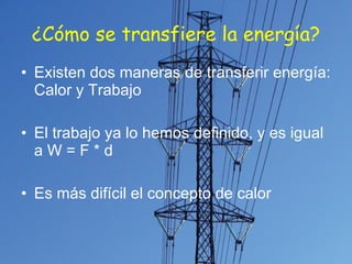 ¿Cómo se transfiere la energía? Existen dos maneras de transferir energía: Calor y Trabajo El trabajo ya lo hemos definido, y es igual a W = F * d Es más difícil el concepto de calor 