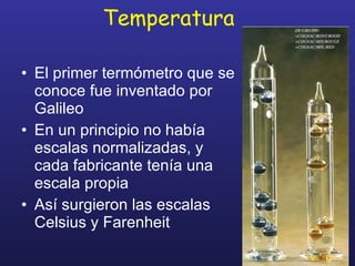 Temperatura El primer termómetro que se conoce fue inventado por Galileo En un principio no había escalas normalizadas, y cada fabricante tenía una escala propia Así surgieron las escalas Celsius y Farenheit 