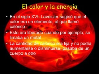 El calor y la energía En el siglo XVI, Lavoisier sugirió que el calor era un elemento, al que llamó calórico Este era liberado cuando por ejemplo, se limaba un metal La cantidad de calórico era fija y no podía aumentarse o disminuirse, pasaba de un cuerpo a otro 