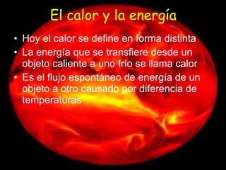 El calor y la energía Hoy el calor se define en forma distinta La energía que se transfiere desde un objeto caliente a uno frío se llama calor Es el flujo espontáneo de energía de un objeto a otro causado por diferencia de temperaturas 