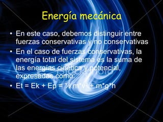 Energía mecánica En este caso, debemos distinguir entre fuerzas conservativas y no conservativas En el caso de fuerzas conservativas, la energía total del sistema es la suma de las energías cinética y potencial, expresadas como: Et = Ek + Ep = ½ m*v 2  + m*g*h 