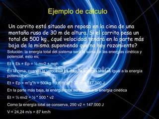 Ejemplo de cálculo Un carrito está situado en reposo en la cima de una montaña rusa de 30 m de altura. Si el carrito pesa un total de 500 kg., ¿qué velocidad tendrá en la parte más baja de la misma ,  suponiendo que no hay rozamiento? Solución: la energía total del sistema será la suma de las energías cinética y potencial, esto es; Et = Ek + Ep = ½ mv2 + mgh En la cima, cuando la velocidad es cero, la energía total es igual a la energía potencial Et = Ep = m*g*h = 500kg * 9,8 m/s2 * 30 m = 147.000 J En la parte más baja, la energía total será igual a la energía cinética  Et = ½ mv2 = ½ * 500 * v2 Como la energía total se conserva, 250 v2 = 147.000 J V = 24,24 m/s = 87 km/h 