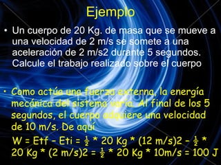 Ejemplo Un cuerpo de 20 Kg. de masa que se mueve a una velocidad de 2 m/s se somete a una aceleración de 2 m/s2 durante 5 segundos. Calcule el trabajo realizado sobre el cuerpo Como actúa una fuerza externa, la energía mecánica del sistema varía. Al final de los 5 segundos, el cuerpo adquiere una velocidad de 10 m/s. De aquí W = Etf – Eti = ½ * 20 Kg * (12 m/s)2 – ½ * 20 Kg * (2 m/s)2 = ½ * 20 Kg * 10m/s = 100 J 