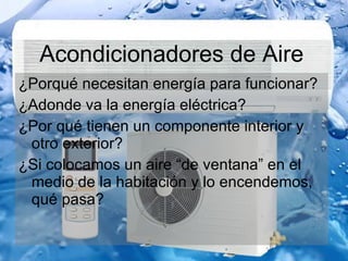 Acondicionadores de Aire ¿Porqué necesitan energía para funcionar? ¿Adonde va la energía eléctrica? ¿Por qué tienen un componente interior y otro exterior? ¿Si colocamos un aire “de ventana” en el medio de la habitación y lo encendemos, qué pasa? 