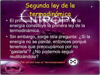 Segunda ley de la termodinámica El principio de la conservación de la energía constituye la primera ley de la termodinámica. Sin embargo, surge otra pregunta: ¿Si la energía no se pierde, entonces porqué tenemos que preocuparnos por no “gastarla”? ¿No podemos seguir reutilizándola? 