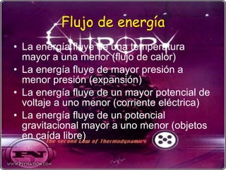 Flujo de energía La energía fluye de una temperatura mayor a una menor (flujo de calor) La energía fluye de mayor presión a menor presión (expansión) La energía fluye de un mayor potencial de voltaje a uno menor (corriente eléctrica) La energía fluye de un potencial gravitacional mayor a uno menor (objetos en caída libre) 