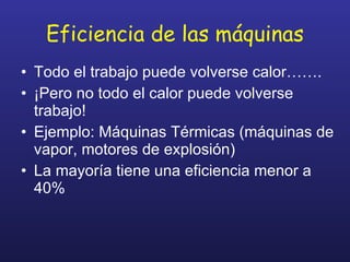 Eficiencia de las máquinas Todo el trabajo puede volverse calor……. ¡Pero no todo el calor puede volverse trabajo! Ejemplo: Máquinas Térmicas (máquinas de vapor, motores de explosión) La mayoría tiene una eficiencia menor a 40% 