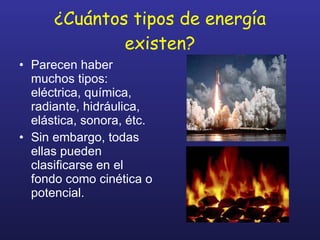 ¿Cuántos tipos de energía existen? Parecen haber muchos tipos: eléctrica, química, radiante, hidráulica, elástica, sonora, étc. Sin embargo, todas ellas pueden clasificarse en el fondo como cinética o potencial. 