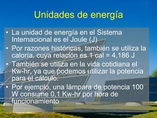 Unidades de energía La unidad de energía en el Sistema Internacional es el Joule (J) Por razones históricas, también se utiliza la caloría, cuya relación es 1 cal = 4,186 J También se utiliza en la vida cotidiana el Kw-hr, ya que podemos utilizar la potencia para el cálculo. Por ejemplo, una lámpara de potencia 100 W consume 0,1 Kw-hr por hora de funcionamiento 