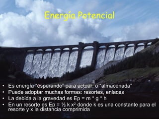Energía Potencial Es energía “esperando” para actuar, o “almacenada” Puede adoptar muchas formas: resortes, enlaces La debida a la gravedad es Ep = m * g * h En un resorte es Ep = ½ k x 2,  donde k es una constante para el resorte y x la distancia comprimida 