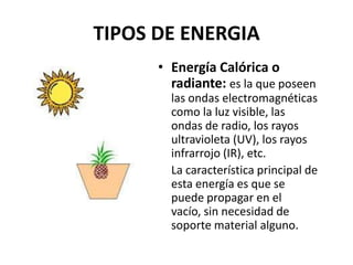 TIPOS DE ENERGIAEnergía Calórica o radiante: es la que poseen las ondas electromagnéticas como la luz visible, las ondas de radio, los rayos ultravioleta (UV), los rayos infrarrojo (IR), etc. 	La característica principal de esta energía es que se puede propagar en el vacío, sin necesidad de soporte material alguno. 