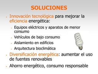 SOLUCIONES
• Innovación tecnológica para mejorar la
eficiencia energética:
• Equipos eléctricos y aparatos de menor
consumo
• Vehículos de bajo consumo
• Aislamiento en edificios
• Arquitectura bioclimática
• Diversificación energética: aumentar el uso
de fuentes renovables
• Ahorro energético, consumo responsable
 