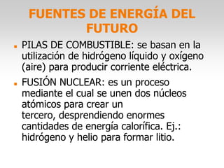 FUENTES DE ENERGÍA DEL
FUTURO
 PILAS DE COMBUSTIBLE: se basan en la
utilización de hidrógeno líquido y oxígeno
(aire) para producir corriente eléctrica.
 FUSIÓN NUCLEAR: es un proceso
mediante el cual se unen dos núcleos
atómicos para crear un
tercero, desprendiendo enormes
cantidades de energía calorífica. Ej.:
hidrógeno y helio para formar litio.
 