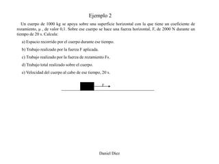 Ejemplo 2
   Un cuerpo de 1000 kg se apoya sobre una superficie horizontal con la que tiene un coeficiente de
rozamiento, μ , de valor 0,1. Sobre ese cuerpo se hace una fuerza horizontal, F, de 2000 N durante un
tiempo de 20 s. Calcula:
  a) Espacio recorrido por el cuerpo durante ese tiempo.
  b) Trabajo realizado por la fuerza F aplicada.
  c) Trabajo realizado por la fuerza de rozamiento FR.
  d) Trabajo total realizado sobre el cuerpo.
  e) Velocidad del cuerpo al cabo de ese tiempo, 20 s.

                                                    F




                                                   Daniel Díez
 