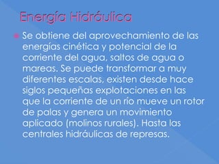 Energía Hidráulica
 Se obtiene del aprovechamiento de las
energías cinética y potencial de la
corriente del agua, saltos de agua o
mareas. Se puede transformar a muy
diferentes escalas, existen desde hace
siglos pequeñas explotaciones en las
que la corriente de un río mueve un rotor
de palas y genera un movimiento
aplicado (molinos rurales). Hasta las
centrales hidráulicas de represas.
 