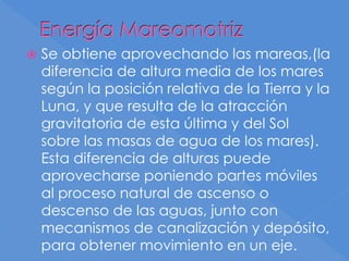Energía Mareomotriz
 Se obtiene aprovechando las mareas,(la
diferencia de altura media de los mares
según la posición relativa de la Tierra y la
Luna, y que resulta de la atracción
gravitatoria de esta última y del Sol
sobre las masas de agua de los mares).
Esta diferencia de alturas puede
aprovecharse poniendo partes móviles
al proceso natural de ascenso o
descenso de las aguas, junto con
mecanismos de canalización y depósito,
para obtener movimiento en un eje.
 