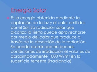 Energía Solar
 Es la energía obtenida mediante la
captación de la luz y el calor emitidos
por el Sol. La radiación solar que
alcanza la Tierra puede aprovecharse
por medio del calor que produce a
través de la absorción de la radiación.
Se puede asumir que en buenas
condiciones de irradiación el valor es de
aproximadamente 1000 W/m² en la
superficie terrestre (irradiancia).
 