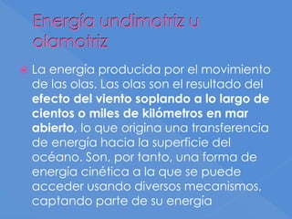 Energía undimotriz u
olamotriz
 La energía producida por el movimiento
de las olas. Las olas son el resultado del
efecto del viento soplando a lo largo de
cientos o miles de kilómetros en mar
abierto, lo que origina una transferencia
de energía hacia la superficie del
océano. Son, por tanto, una forma de
energía cinética a la que se puede
acceder usando diversos mecanismos,
captando parte de su energía
 
