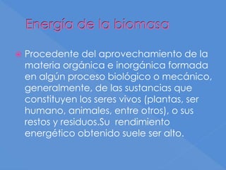 Energía de la biomasa
 Procedente del aprovechamiento de la
materia orgánica e inorgánica formada
en algún proceso biológico o mecánico,
generalmente, de las sustancias que
constituyen los seres vivos (plantas, ser
humano, animales, entre otros), o sus
restos y residuos.Su rendimiento
energético obtenido suele ser alto.
 