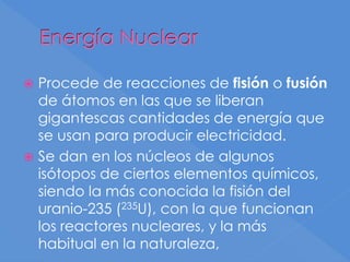 Energía Nuclear
 Procede de reacciones de fisión o fusión
de átomos en las que se liberan
gigantescas cantidades de energía que
se usan para producir electricidad.
 Se dan en los núcleos de algunos
isótopos de ciertos elementos químicos,
siendo la más conocida la fisión del
uranio-235 (235U), con la que funcionan
los reactores nucleares, y la más
habitual en la naturaleza,
 