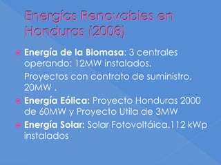 Energías Renovables en
Honduras (2008)
 Energía de la Biomasa: 3 centrales
operando: 12MW instalados.
Proyectos con contrato de suministro,
20MW .
 Energía Eólica: Proyecto Honduras 2000
de 60MW y Proyecto Utila de 3MW
 Energía Solar: Solar Fotovoltáica.112 kWp
instalados
 